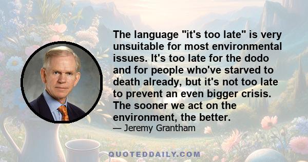 The language it's too late is very unsuitable for most environmental issues. It's too late for the dodo and for people who've starved to death already, but it's not too late to prevent an even bigger crisis. The sooner