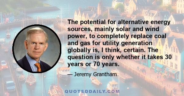 The potential for alternative energy sources, mainly solar and wind power, to completely replace coal and gas for utility generation globally is, I think, certain. The question is only whether it takes 30 years or 70