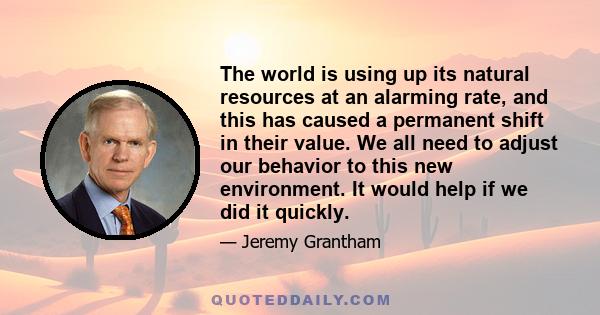 The world is using up its natural resources at an alarming rate, and this has caused a permanent shift in their value. We all need to adjust our behavior to this new environment. It would help if we did it quickly.