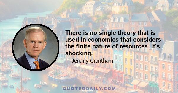 There is no single theory that is used in economics that considers the finite nature of resources. It's shocking.