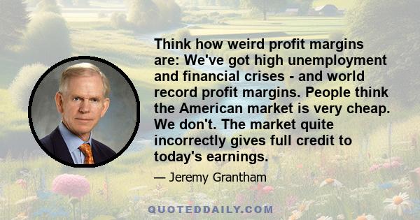 Think how weird profit margins are: We've got high unemployment and financial crises - and world record profit margins. People think the American market is very cheap. We don't. The market quite incorrectly gives full