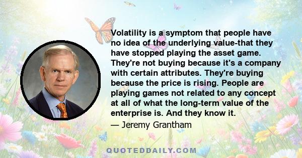 Volatility is a symptom that people have no idea of the underlying value-that they have stopped playing the asset game. They're not buying because it's a company with certain attributes. They're buying because the price 