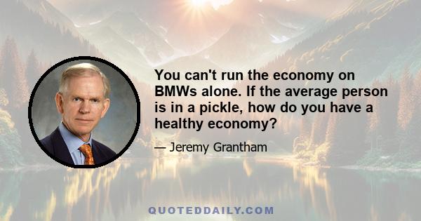 You can't run the economy on BMWs alone. If the average person is in a pickle, how do you have a healthy economy?