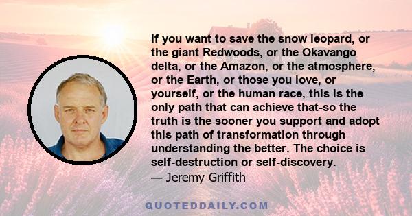 If you want to save the snow leopard, or the giant Redwoods, or the Okavango delta, or the Amazon, or the atmosphere, or the Earth, or those you love, or yourself, or the human race, this is the only path that can