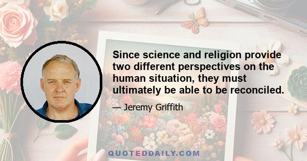 Since science and religion provide two different perspectives on the human situation, they must ultimately be able to be reconciled.