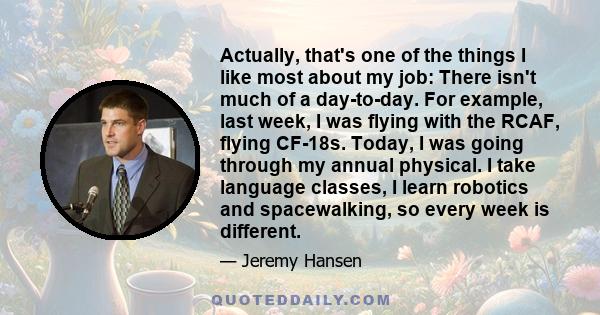 Actually, that's one of the things I like most about my job: There isn't much of a day-to-day. For example, last week, I was flying with the RCAF, flying CF-18s. Today, I was going through my annual physical. I take