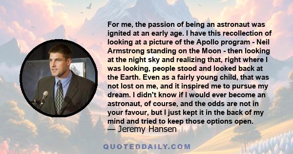 For me, the passion of being an astronaut was ignited at an early age. I have this recollection of looking at a picture of the Apollo program - Neil Armstrong standing on the Moon - then looking at the night sky and