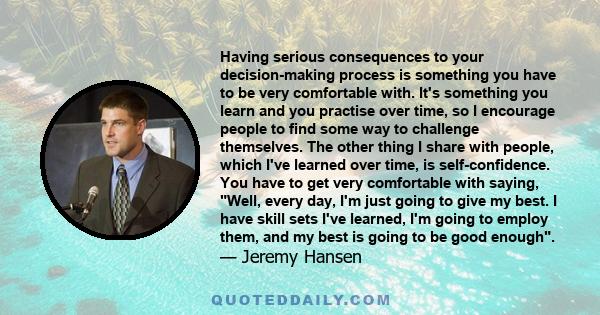 Having serious consequences to your decision-making process is something you have to be very comfortable with. It's something you learn and you practise over time, so I encourage people to find some way to challenge