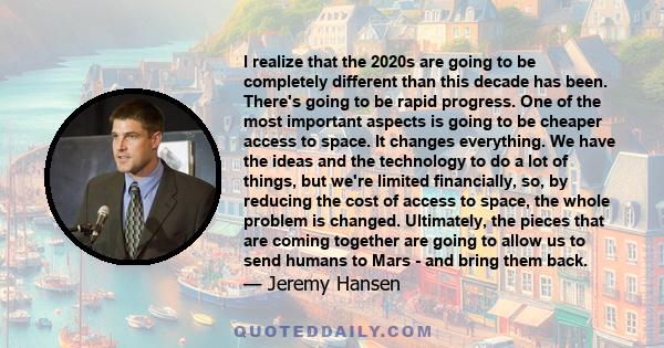 I realize that the 2020s are going to be completely different than this decade has been. There's going to be rapid progress. One of the most important aspects is going to be cheaper access to space. It changes