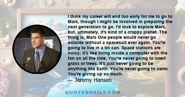 I think my career will end too early for me to go to Mars, though I might be involved in preparing the next generation to go. I'd love to explore Mars, but, ultimately, it's kind of a crappy planet. The thing is, Mars