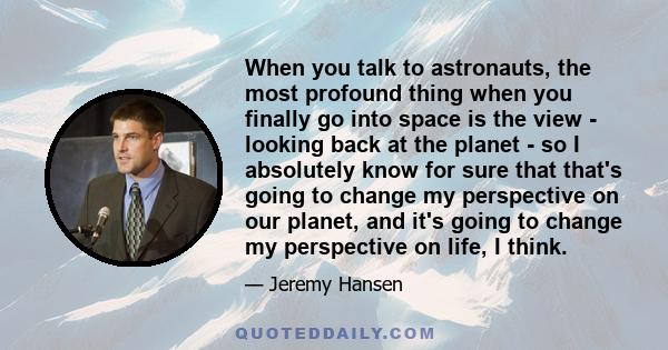 When you talk to astronauts, the most profound thing when you finally go into space is the view - looking back at the planet - so I absolutely know for sure that that's going to change my perspective on our planet, and