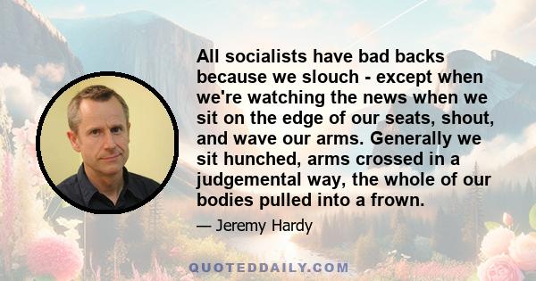 All socialists have bad backs because we slouch - except when we're watching the news when we sit on the edge of our seats, shout, and wave our arms. Generally we sit hunched, arms crossed in a judgemental way, the