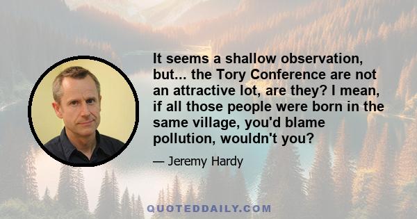 It seems a shallow observation, but... the Tory Conference are not an attractive lot, are they? I mean, if all those people were born in the same village, you'd blame pollution, wouldn't you?