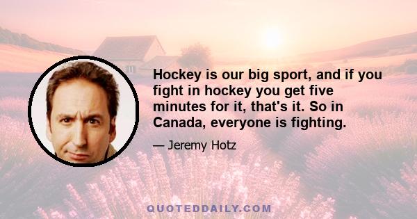 Hockey is our big sport, and if you fight in hockey you get five minutes for it, that's it. So in Canada, everyone is fighting.