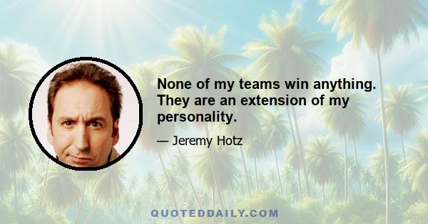 None of my teams win anything. They are an extension of my personality.