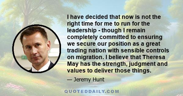 I have decided that now is not the right time for me to run for the leadership - though I remain completely committed to ensuring we secure our position as a great trading nation with sensible controls on migration. I