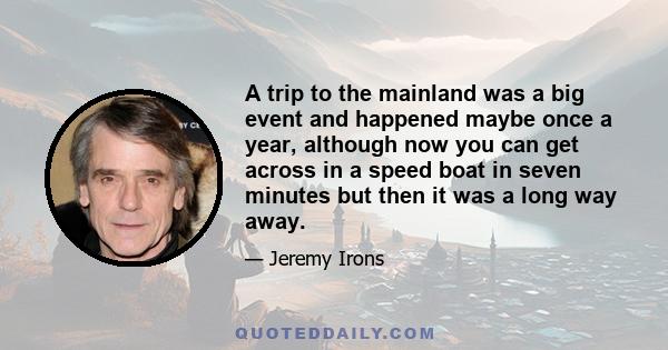 A trip to the mainland was a big event and happened maybe once a year, although now you can get across in a speed boat in seven minutes but then it was a long way away.