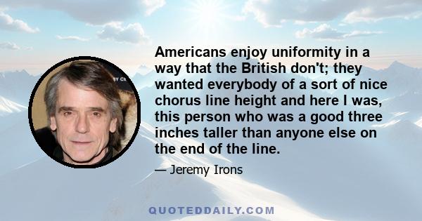 Americans enjoy uniformity in a way that the British don't; they wanted everybody of a sort of nice chorus line height and here I was, this person who was a good three inches taller than anyone else on the end of the