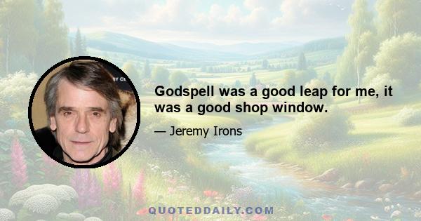 Godspell was a good leap for me, it was a good shop window.