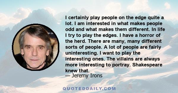 I certainly play people on the edge quite a lot. I am interested in what makes people odd and what makes them different. In life I try to play the edges. I have a horror of the herd. There are many, many different sorts 