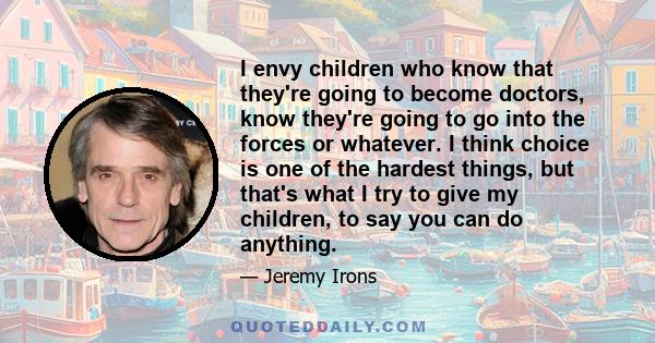 I envy children who know that they're going to become doctors, know they're going to go into the forces or whatever. I think choice is one of the hardest things, but that's what I try to give my children, to say you can 