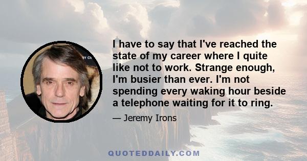 I have to say that I've reached the state of my career where I quite like not to work. Strange enough, I'm busier than ever. I'm not spending every waking hour beside a telephone waiting for it to ring.