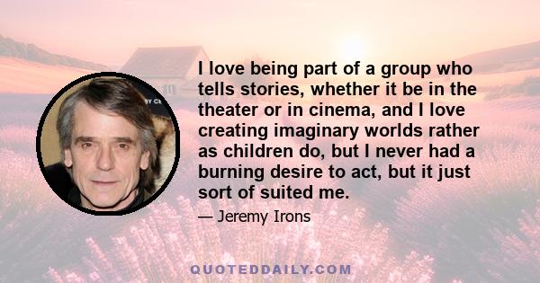 I love being part of a group who tells stories, whether it be in the theater or in cinema, and I love creating imaginary worlds rather as children do, but I never had a burning desire to act, but it just sort of suited