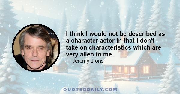 I think I would not be described as a character actor in that I don't take on characteristics which are very alien to me.