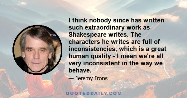 I think nobody since has written such extraordinary work as Shakespeare writes. The characters he writes are full of inconsistencies, which is a great human quality - I mean we're all very inconsistent in the way we