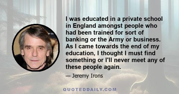 I was educated in a private school in England amongst people who had been trained for sort of banking or the Army or business. As I came towards the end of my education, I thought I must find something or I'll never