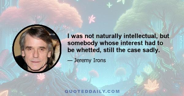 I was not naturally intellectual, but somebody whose interest had to be whetted, still the case sadly.