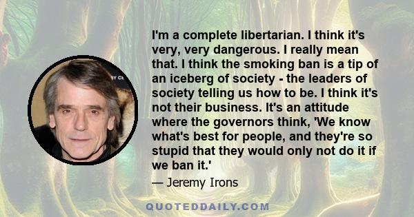 I'm a complete libertarian. I think it's very, very dangerous. I really mean that. I think the smoking ban is a tip of an iceberg of society - the leaders of society telling us how to be. I think it's not their