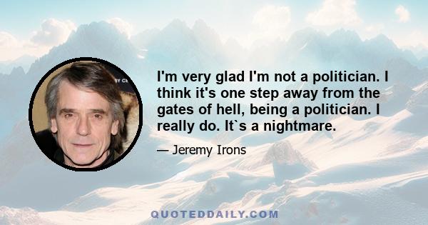 I'm very glad I'm not a politician. I think it's one step away from the gates of hell, being a politician. I really do. It`s a nightmare.