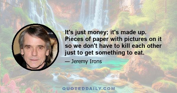 It's just money; it's made up. Pieces of paper with pictures on it so we don't have to kill each other just to get something to eat.