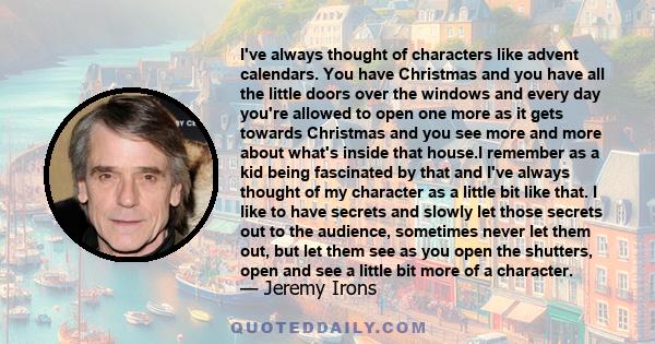 I've always thought of characters like advent calendars. You have Christmas and you have all the little doors over the windows and every day you're allowed to open one more as it gets towards Christmas and you see more