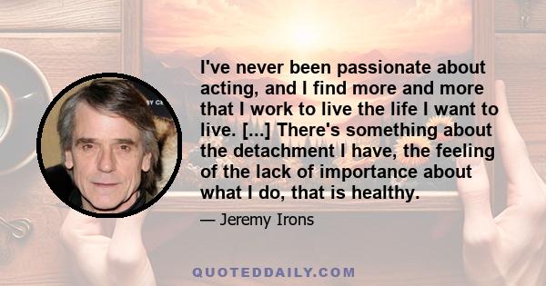 I've never been passionate about acting, and I find more and more that I work to live the life I want to live. [...] There's something about the detachment I have, the feeling of the lack of importance about what I do,