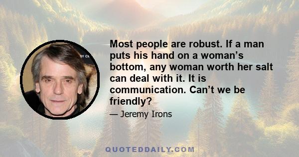 Most people are robust. If a man puts his hand on a woman’s bottom, any woman worth her salt can deal with it. It is communication. Can’t we be friendly?