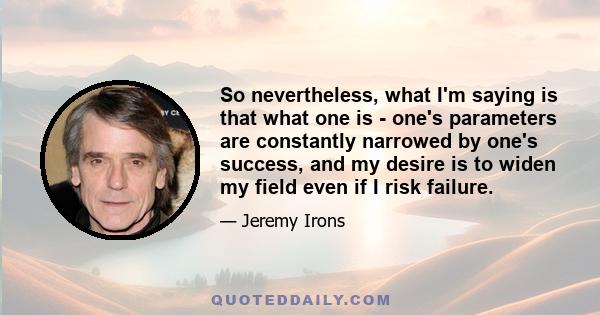 So nevertheless, what I'm saying is that what one is - one's parameters are constantly narrowed by one's success, and my desire is to widen my field even if I risk failure.