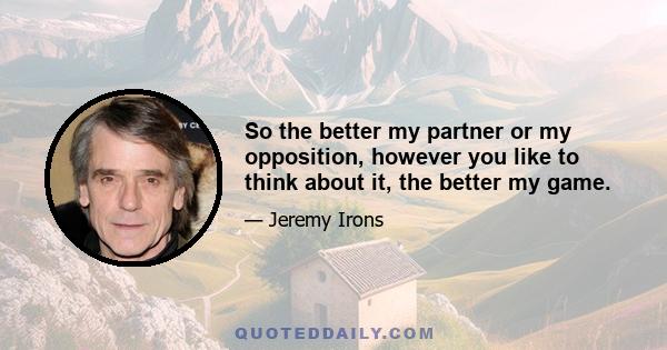 So the better my partner or my opposition, however you like to think about it, the better my game.