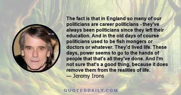 The fact is that in England so many of our politicians are career politicians - they've always been politicians since they left their education. And in the old days of course politicians used to be fish mongers or