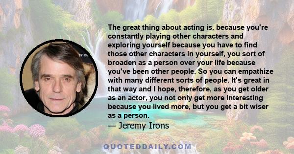 The great thing about acting is, because you're constantly playing other characters and exploring yourself because you have to find those other characters in yourself, you sort of broaden as a person over your life