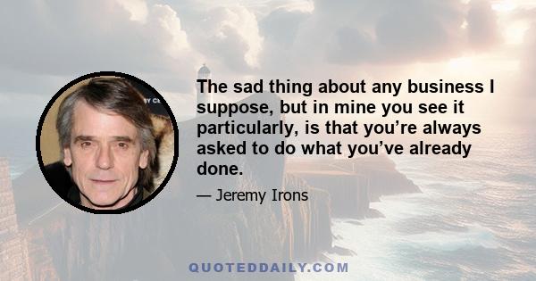 The sad thing about any business I suppose, but in mine you see it particularly, is that you’re always asked to do what you’ve already done.