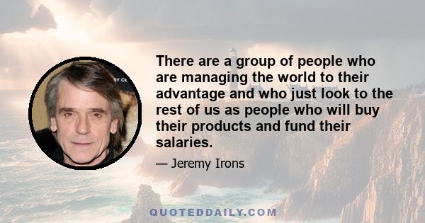 There are a group of people who are managing the world to their advantage and who just look to the rest of us as people who will buy their products and fund their salaries.