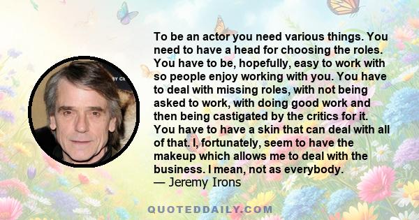 To be an actor you need various things. You need to have a head for choosing the roles. You have to be, hopefully, easy to work with so people enjoy working with you. You have to deal with missing roles, with not being