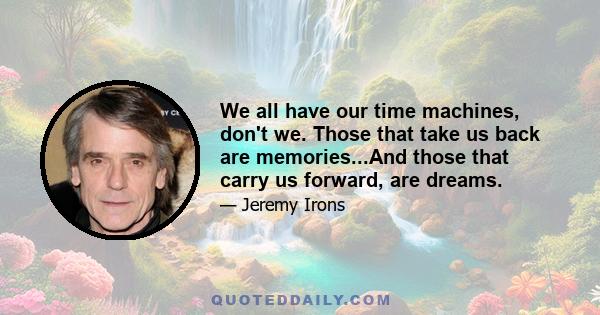 We all have our time machines, don't we. Those that take us back are memories...And those that carry us forward, are dreams.