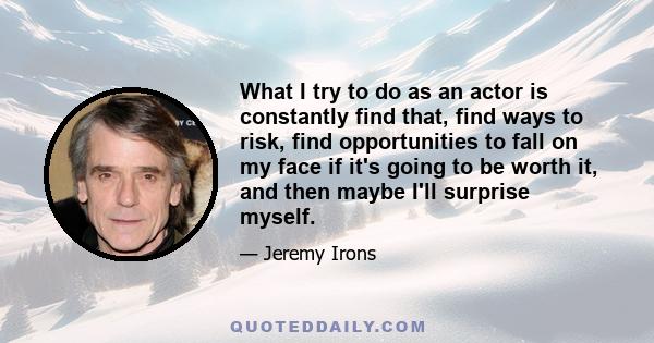 What I try to do as an actor is constantly find that, find ways to risk, find opportunities to fall on my face if it's going to be worth it, and then maybe I'll surprise myself.