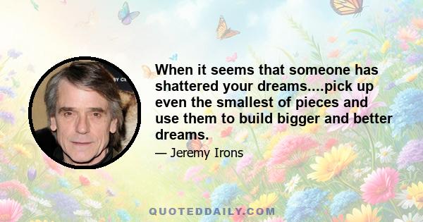 When it seems that someone has shattered your dreams....pick up even the smallest of pieces and use them to build bigger and better dreams.