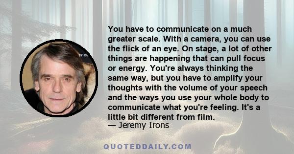 You have to communicate on a much greater scale. With a camera, you can use the flick of an eye. On stage, a lot of other things are happening that can pull focus or energy. You're always thinking the same way, but you