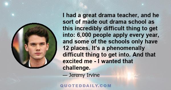 I had a great drama teacher, and he sort of made out drama school as this incredibly difficult thing to get into: 6,000 people apply every year, and some of the schools only have 12 places. It's a phenomenally difficult 