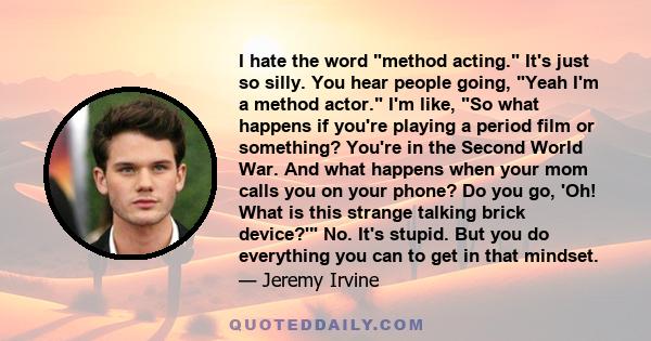 I hate the word method acting. It's just so silly. You hear people going, Yeah I'm a method actor. I'm like, So what happens if you're playing a period film or something? You're in the Second World War. And what happens 